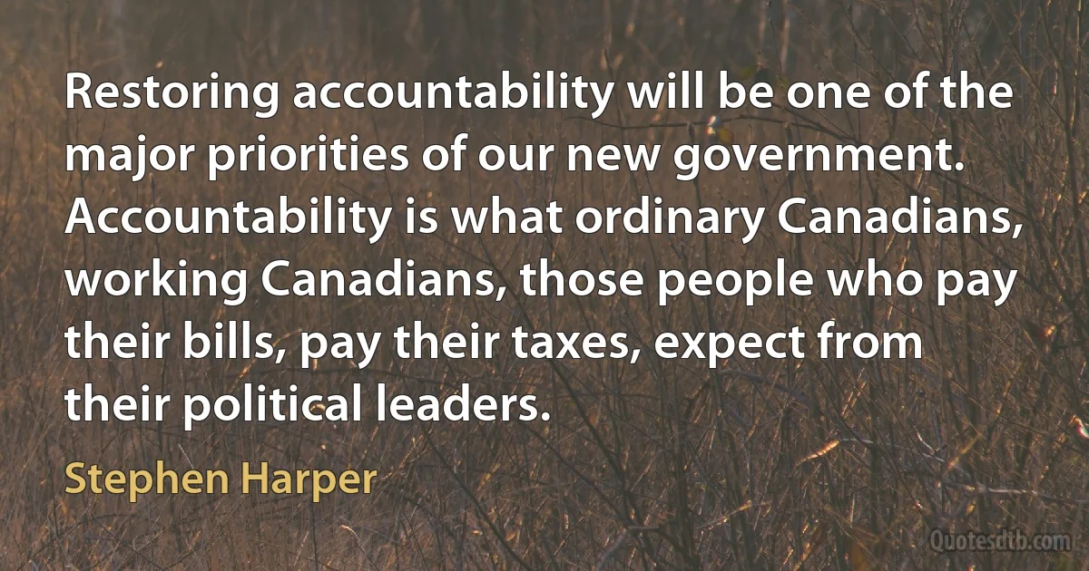 Restoring accountability will be one of the major priorities of our new government. Accountability is what ordinary Canadians, working Canadians, those people who pay their bills, pay their taxes, expect from their political leaders. (Stephen Harper)