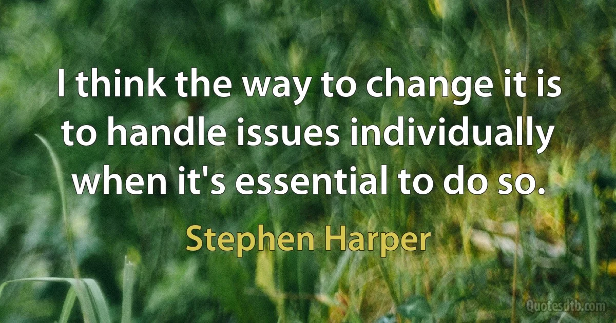 I think the way to change it is to handle issues individually when it's essential to do so. (Stephen Harper)