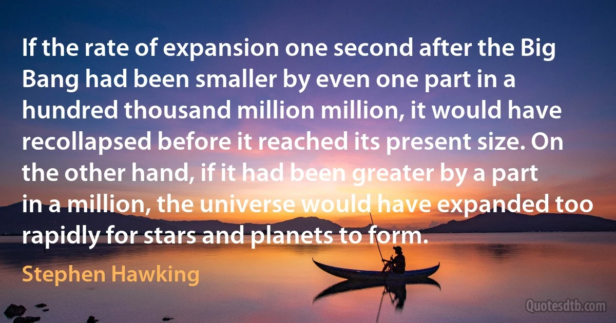 If the rate of expansion one second after the Big Bang had been smaller by even one part in a hundred thousand million million, it would have recollapsed before it reached its present size. On the other hand, if it had been greater by a part in a million, the universe would have expanded too rapidly for stars and planets to form. (Stephen Hawking)