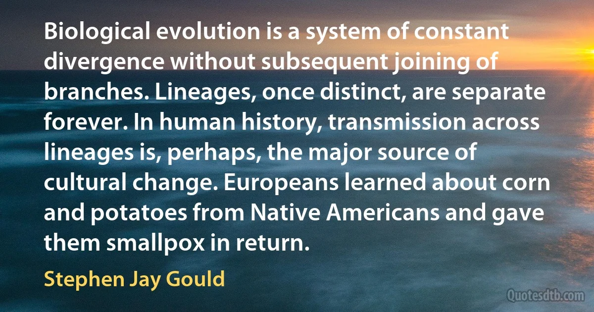 Biological evolution is a system of constant divergence without subsequent joining of branches. Lineages, once distinct, are separate forever. In human history, transmission across lineages is, perhaps, the major source of cultural change. Europeans learned about corn and potatoes from Native Americans and gave them smallpox in return. (Stephen Jay Gould)