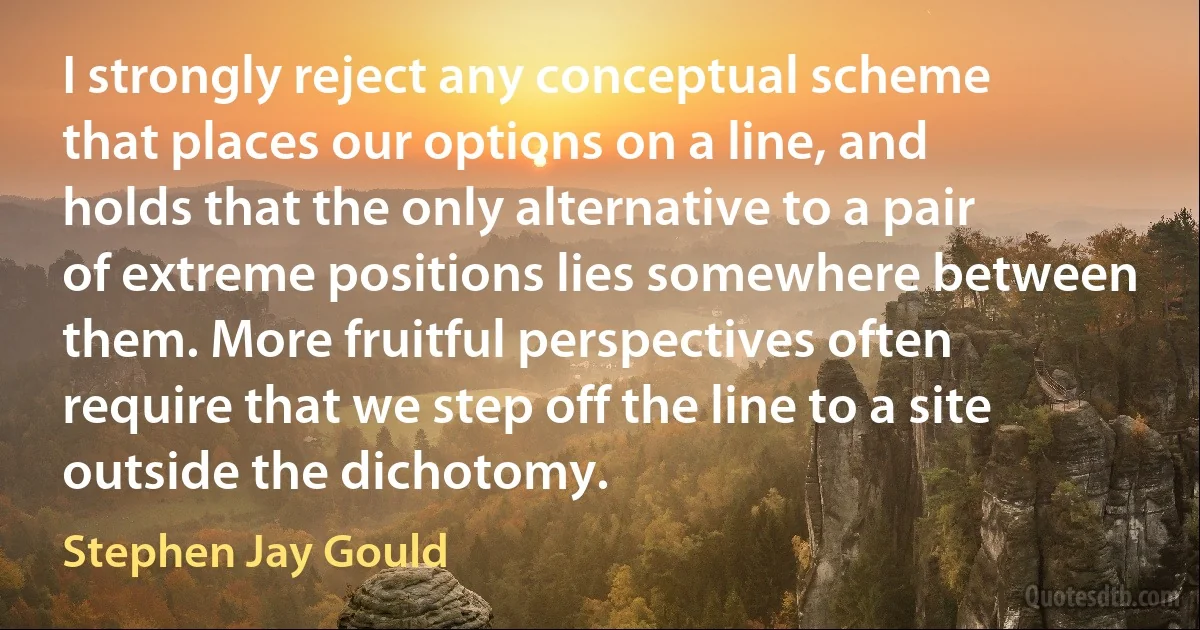 I strongly reject any conceptual scheme that places our options on a line, and holds that the only alternative to a pair of extreme positions lies somewhere between them. More fruitful perspectives often require that we step off the line to a site outside the dichotomy. (Stephen Jay Gould)