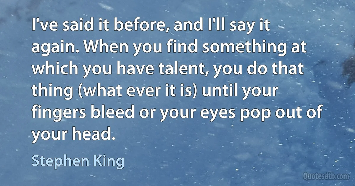 I've said it before, and I'll say it again. When you find something at which you have talent, you do that thing (what ever it is) until your fingers bleed or your eyes pop out of your head. (Stephen King)