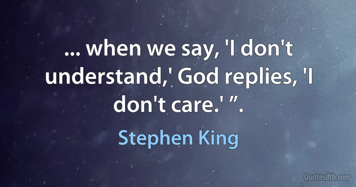 ... when we say, 'I don't understand,' God replies, 'I don't care.' ”. (Stephen King)