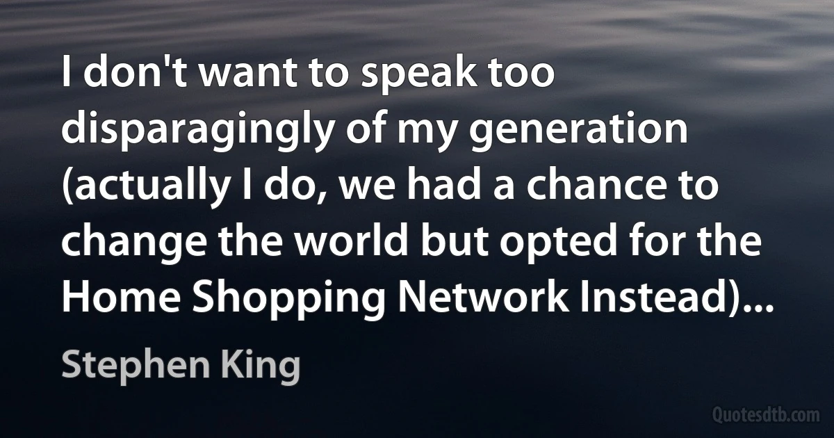 I don't want to speak too disparagingly of my generation (actually I do, we had a chance to change the world but opted for the Home Shopping Network Instead)... (Stephen King)