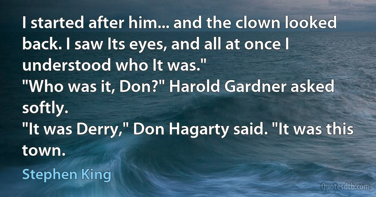 I started after him... and the clown looked back. I saw Its eyes, and all at once I understood who It was."
"Who was it, Don?" Harold Gardner asked softly.
"It was Derry," Don Hagarty said. "It was this town. (Stephen King)