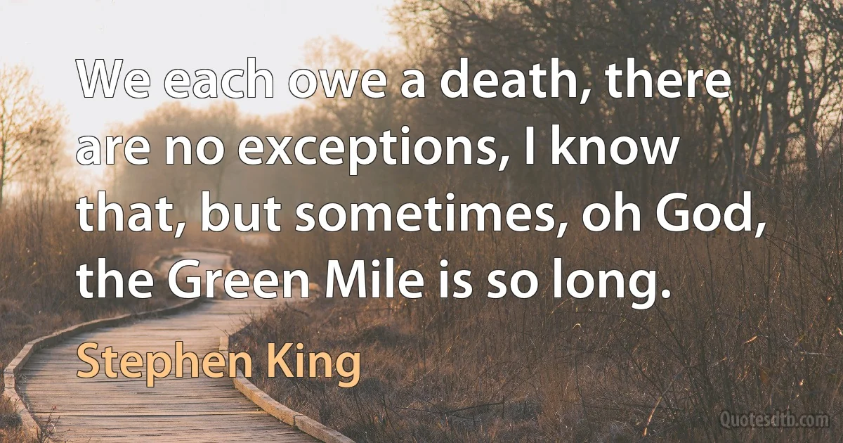 We each owe a death, there are no exceptions, I know that, but sometimes, oh God, the Green Mile is so long. (Stephen King)