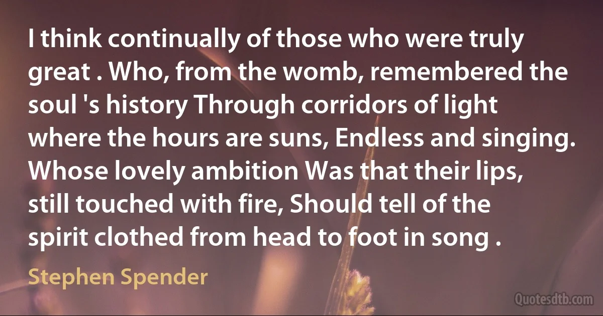 I think continually of those who were truly great . Who, from the womb, remembered the soul 's history Through corridors of light where the hours are suns, Endless and singing. Whose lovely ambition Was that their lips, still touched with fire, Should tell of the spirit clothed from head to foot in song . (Stephen Spender)