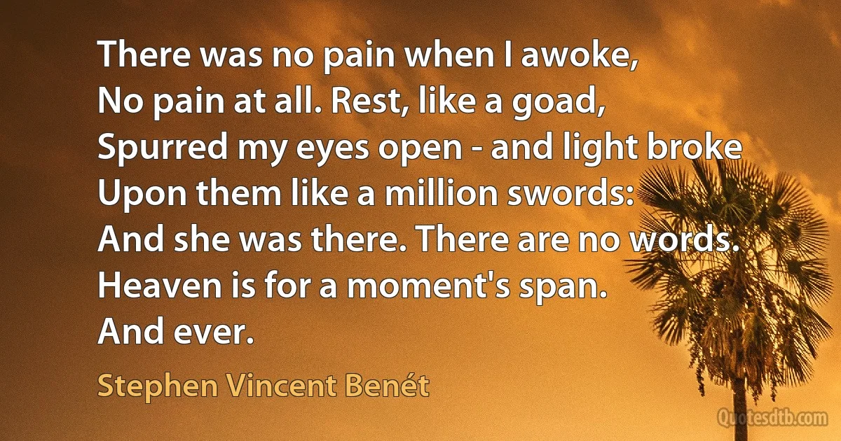 There was no pain when I awoke,
No pain at all. Rest, like a goad,
Spurred my eyes open - and light broke
Upon them like a million swords:
And she was there. There are no words. Heaven is for a moment's span.
And ever. (Stephen Vincent Benét)