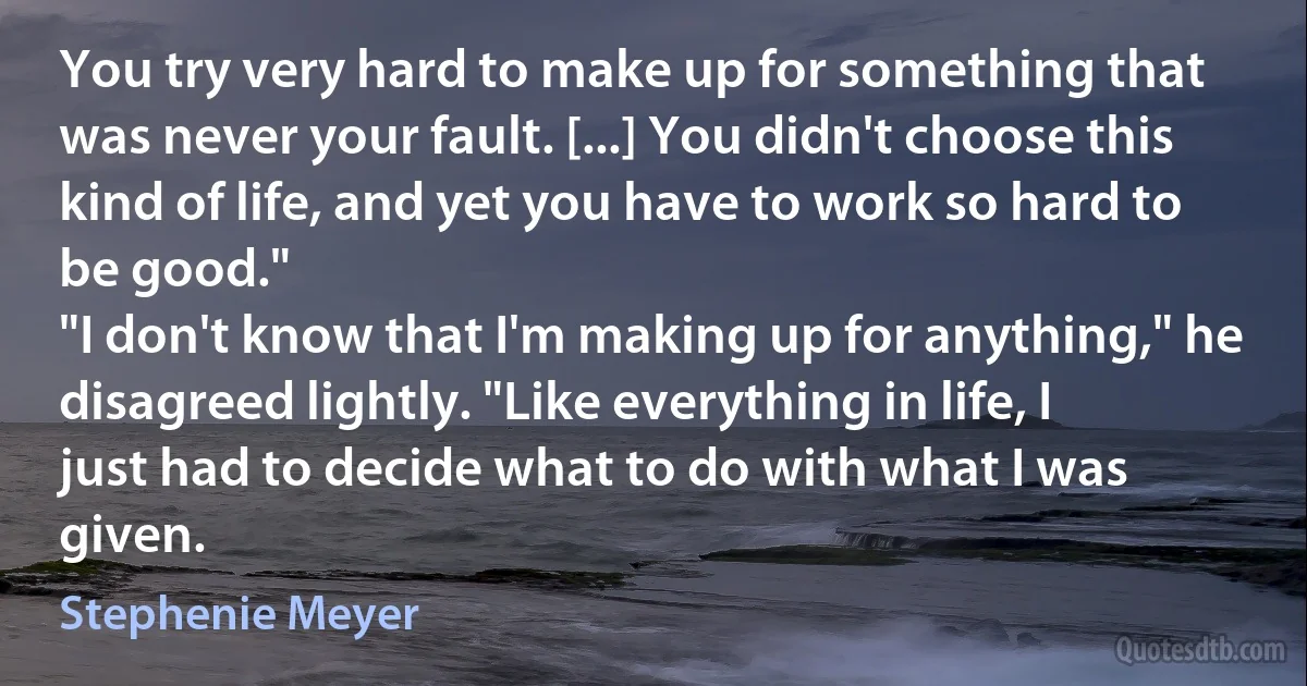 You try very hard to make up for something that was never your fault. [...] You didn't choose this kind of life, and yet you have to work so hard to be good."
"I don't know that I'm making up for anything," he disagreed lightly. "Like everything in life, I just had to decide what to do with what I was given. (Stephenie Meyer)