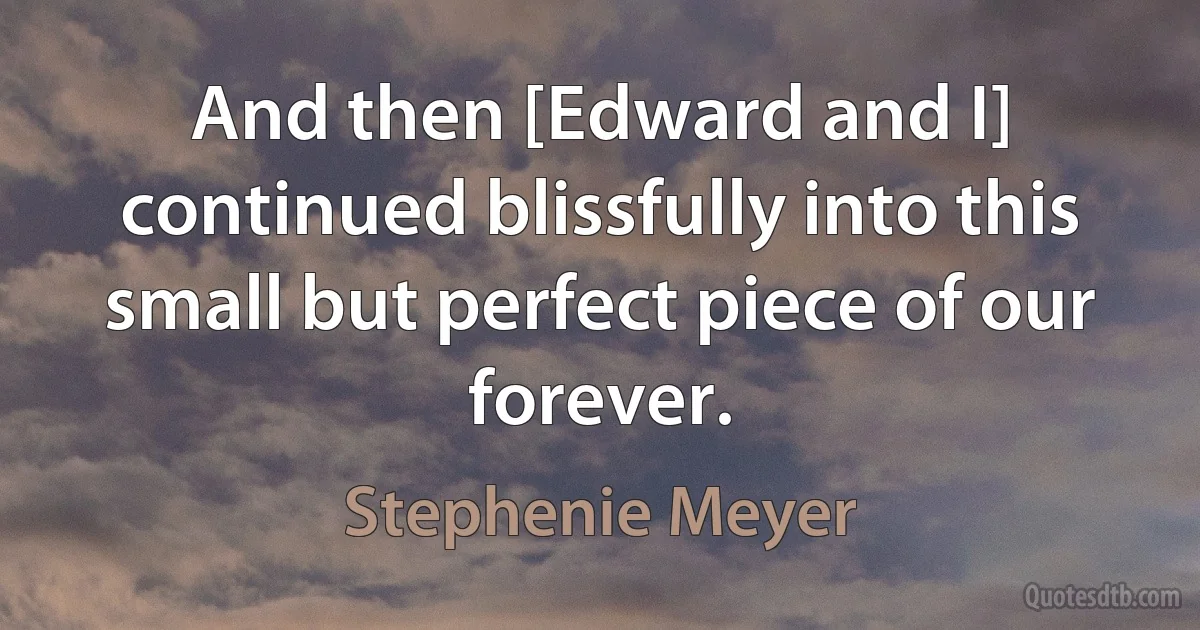 And then [Edward and I] continued blissfully into this small but perfect piece of our forever. (Stephenie Meyer)