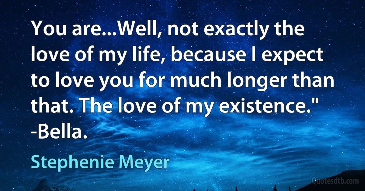 You are...Well, not exactly the love of my life, because I expect to love you for much longer than that. The love of my existence." -Bella. (Stephenie Meyer)