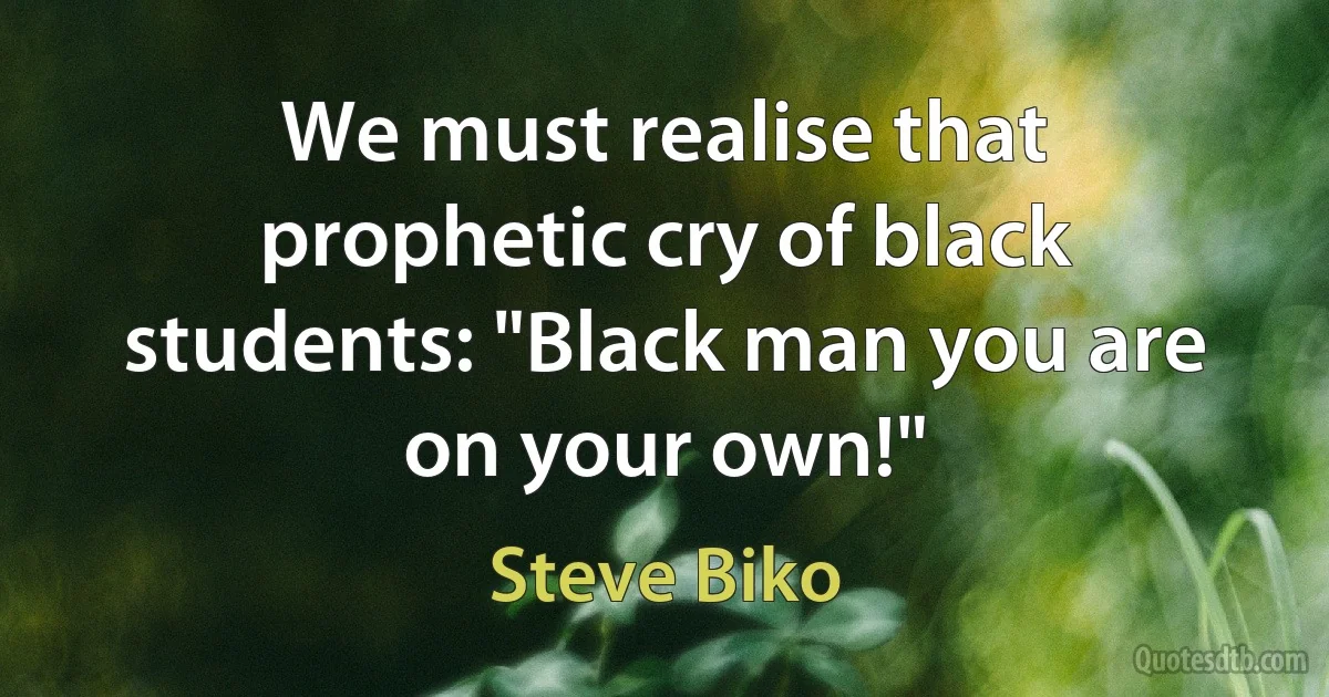 We must realise that prophetic cry of black students: "Black man you are on your own!" (Steve Biko)