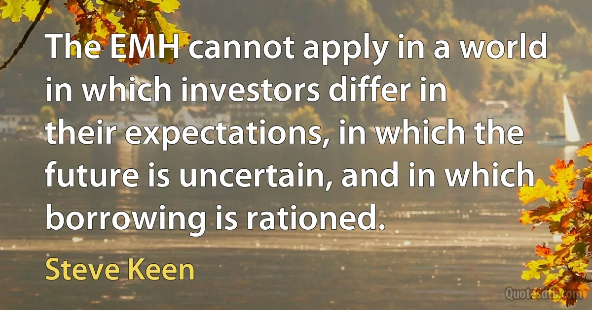 The EMH cannot apply in a world in which investors differ in their expectations, in which the future is uncertain, and in which borrowing is rationed. (Steve Keen)