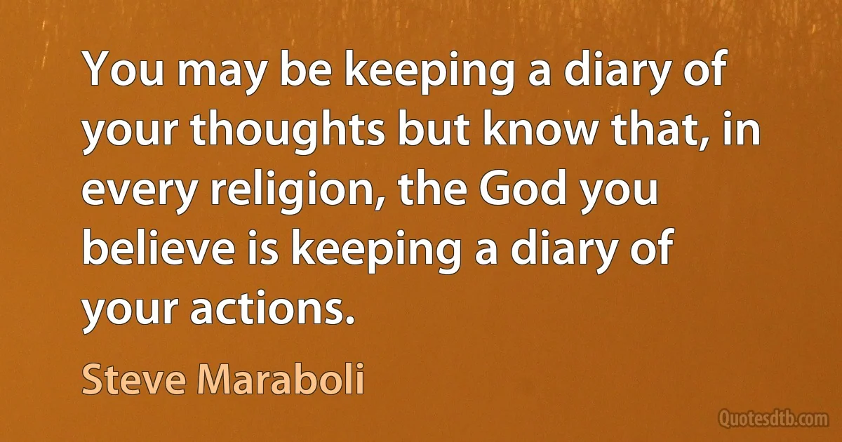 You may be keeping a diary of your thoughts but know that, in every religion, the God you believe is keeping a diary of your actions. (Steve Maraboli)