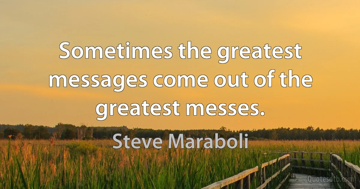 Sometimes the greatest messages come out of the greatest messes. (Steve Maraboli)