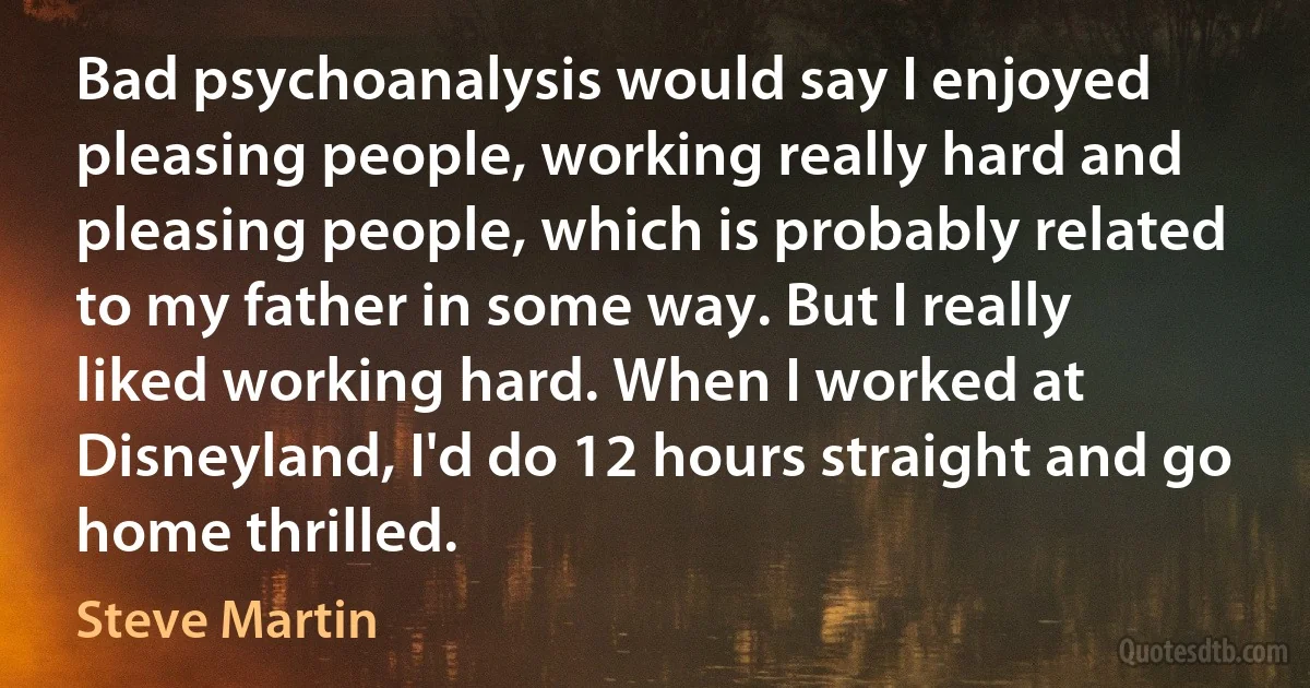 Bad psychoanalysis would say I enjoyed pleasing people, working really hard and pleasing people, which is probably related to my father in some way. But I really liked working hard. When I worked at Disneyland, I'd do 12 hours straight and go home thrilled. (Steve Martin)