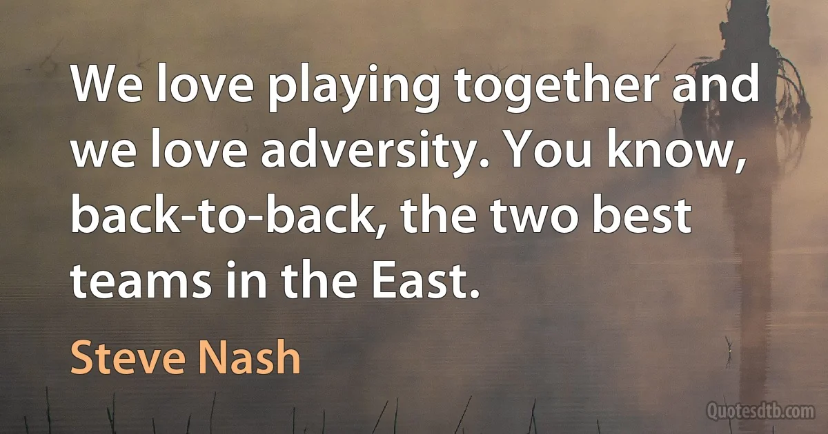 We love playing together and we love adversity. You know, back-to-back, the two best teams in the East. (Steve Nash)