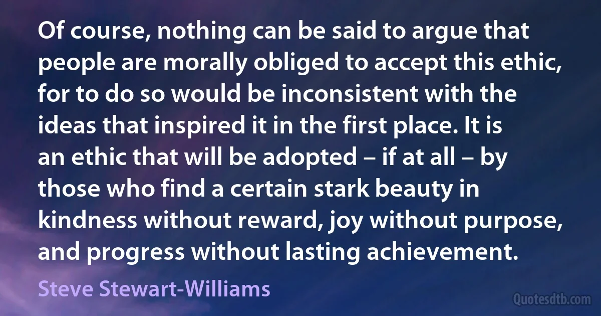 Of course, nothing can be said to argue that people are morally obliged to accept this ethic, for to do so would be inconsistent with the ideas that inspired it in the first place. It is an ethic that will be adopted – if at all – by those who find a certain stark beauty in kindness without reward, joy without purpose, and progress without lasting achievement. (Steve Stewart-Williams)