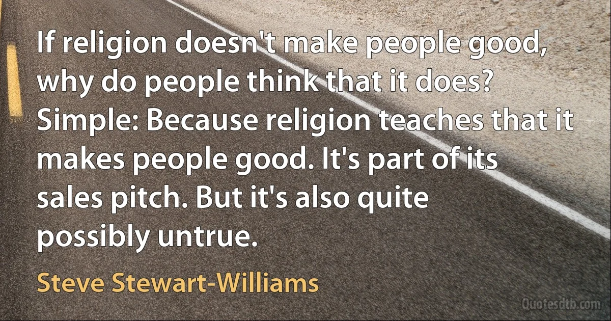 If religion doesn't make people good, why do people think that it does? Simple: Because religion teaches that it makes people good. It's part of its sales pitch. But it's also quite possibly untrue. (Steve Stewart-Williams)