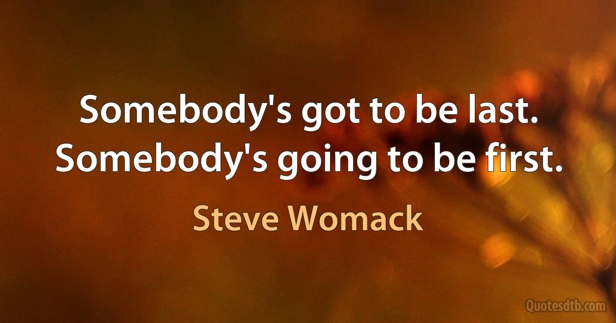 Somebody's got to be last. Somebody's going to be first. (Steve Womack)