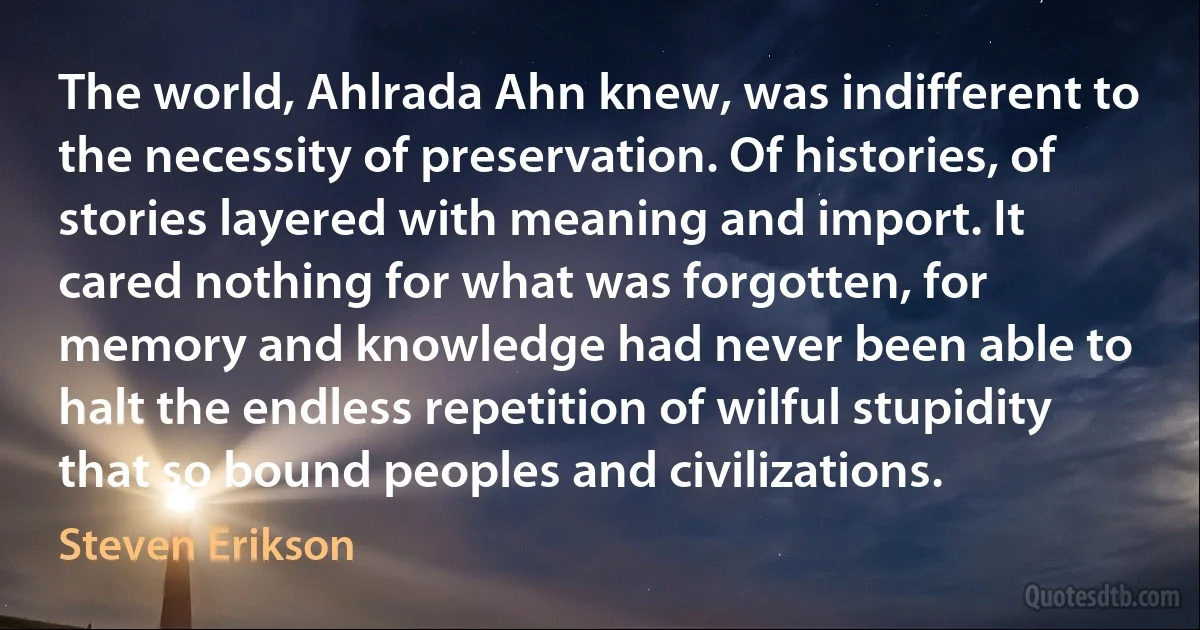 The world, Ahlrada Ahn knew, was indifferent to the necessity of preservation. Of histories, of stories layered with meaning and import. It cared nothing for what was forgotten, for memory and knowledge had never been able to halt the endless repetition of wilful stupidity that so bound peoples and civilizations. (Steven Erikson)