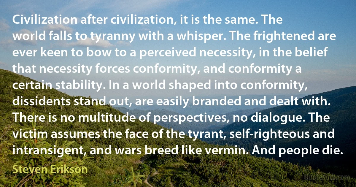 Civilization after civilization, it is the same. The world falls to tyranny with a whisper. The frightened are ever keen to bow to a perceived necessity, in the belief that necessity forces conformity, and conformity a certain stability. In a world shaped into conformity, dissidents stand out, are easily branded and dealt with. There is no multitude of perspectives, no dialogue. The victim assumes the face of the tyrant, self-righteous and intransigent, and wars breed like vermin. And people die. (Steven Erikson)