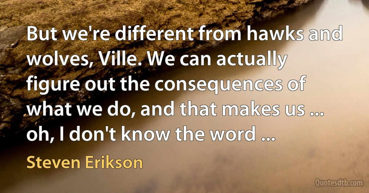 But we're different from hawks and wolves, Ville. We can actually figure out the consequences of what we do, and that makes us ... oh, I don't know the word ... (Steven Erikson)