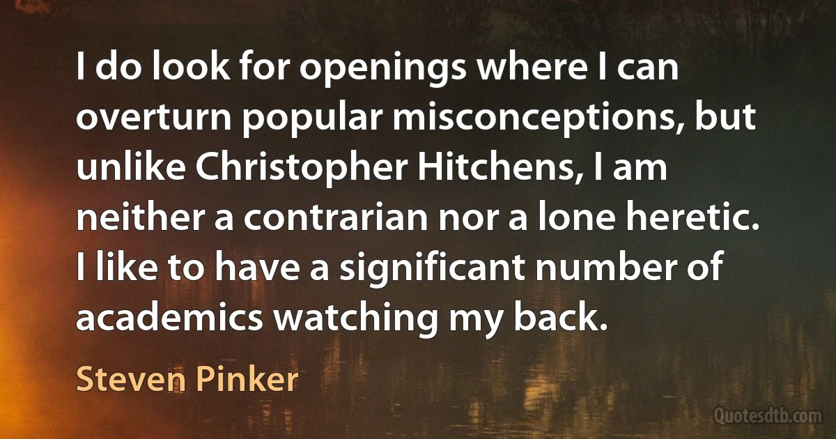 I do look for openings where I can overturn popular misconceptions, but unlike Christopher Hitchens, I am neither a contrarian nor a lone heretic. I like to have a significant number of academics watching my back. (Steven Pinker)