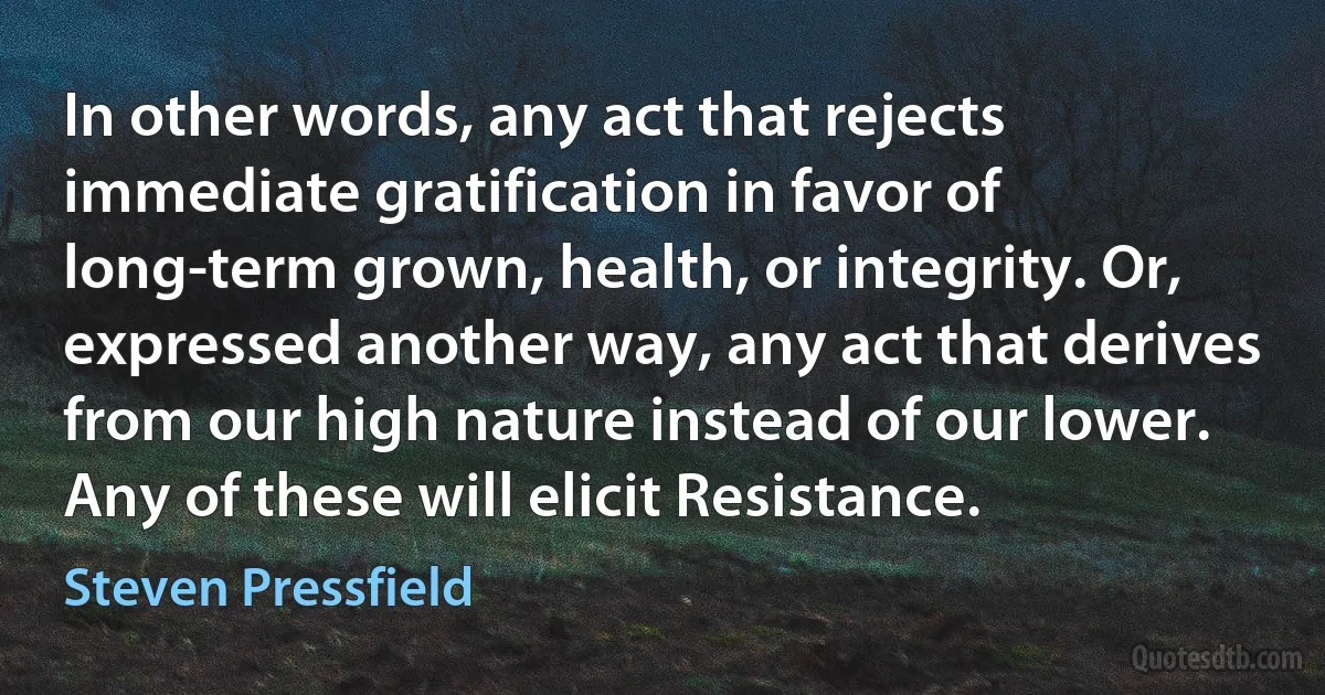 In other words, any act that rejects immediate gratification in favor of long-term grown, health, or integrity. Or, expressed another way, any act that derives from our high nature instead of our lower. Any of these will elicit Resistance. (Steven Pressfield)