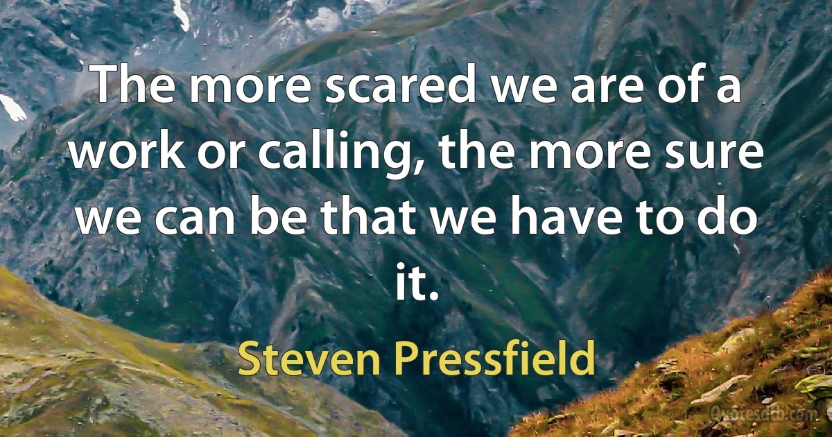 The more scared we are of a work or calling, the more sure we can be that we have to do it. (Steven Pressfield)