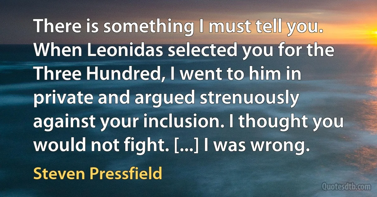 There is something I must tell you. When Leonidas selected you for the Three Hundred, I went to him in private and argued strenuously against your inclusion. I thought you would not fight. [...] I was wrong. (Steven Pressfield)