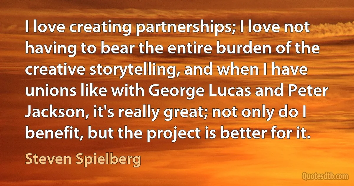 I love creating partnerships; I love not having to bear the entire burden of the creative storytelling, and when I have unions like with George Lucas and Peter Jackson, it's really great; not only do I benefit, but the project is better for it. (Steven Spielberg)