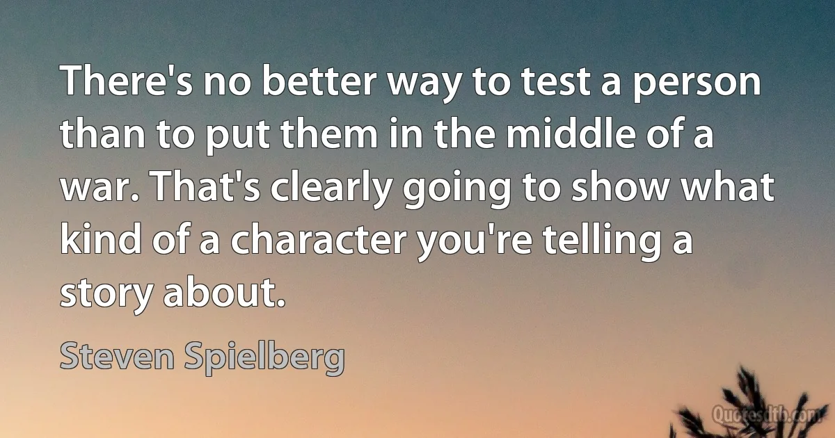 There's no better way to test a person than to put them in the middle of a war. That's clearly going to show what kind of a character you're telling a story about. (Steven Spielberg)