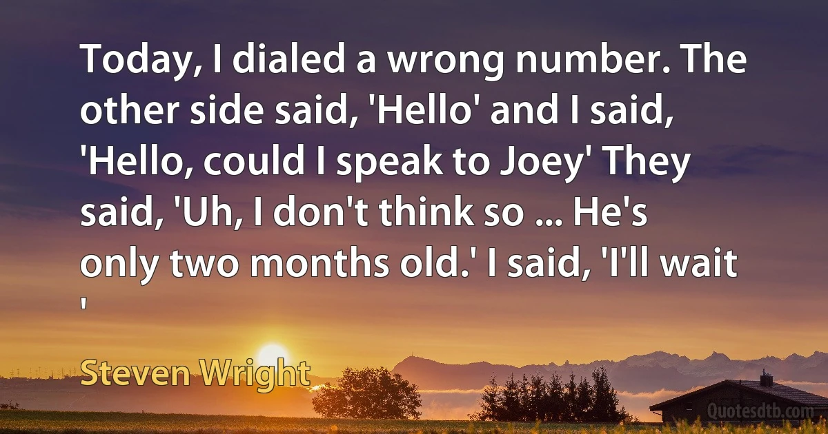 Today, I dialed a wrong number. The other side said, 'Hello' and I said, 'Hello, could I speak to Joey' They said, 'Uh, I don't think so ... He's only two months old.' I said, 'I'll wait ' (Steven Wright)