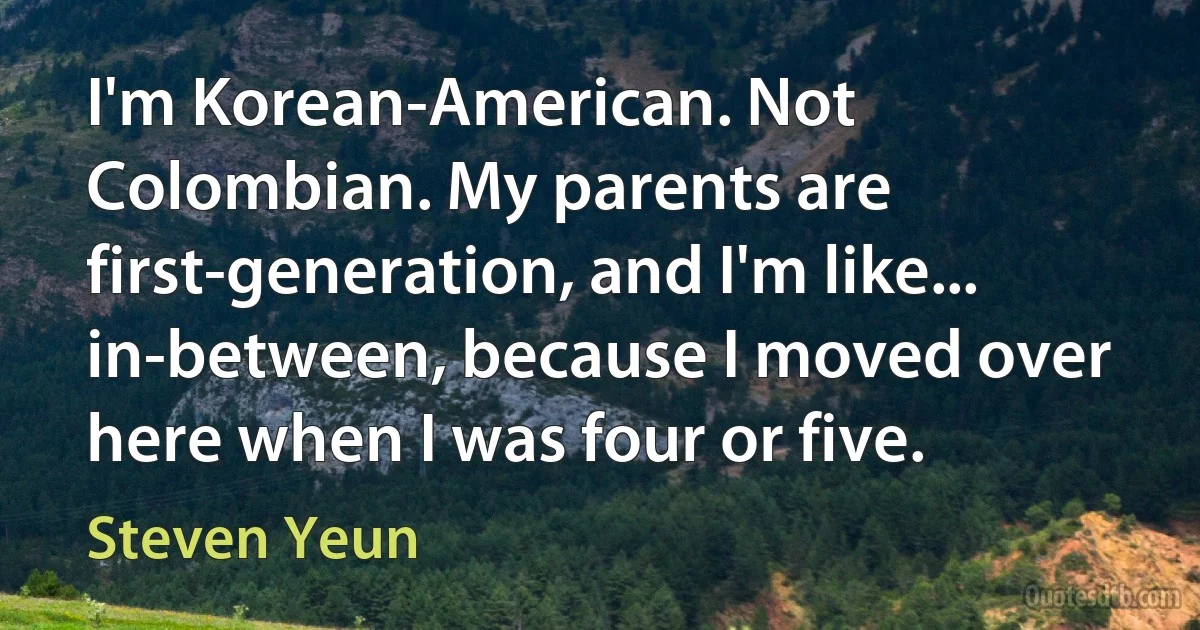 I'm Korean-American. Not Colombian. My parents are first-generation, and I'm like... in-between, because I moved over here when I was four or five. (Steven Yeun)