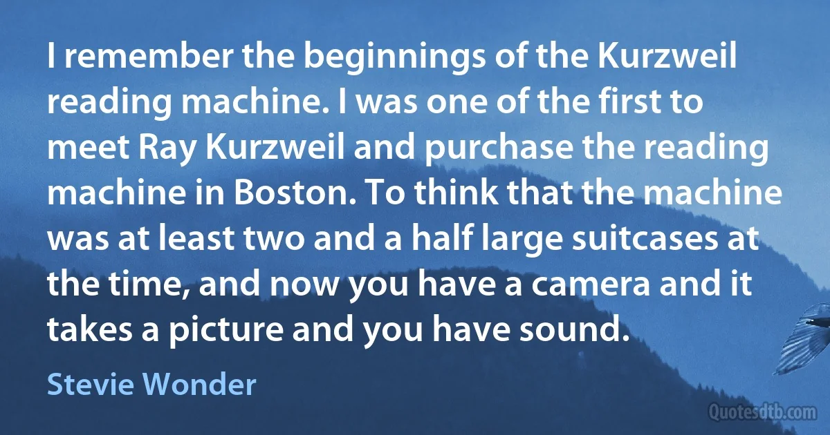 I remember the beginnings of the Kurzweil reading machine. I was one of the first to meet Ray Kurzweil and purchase the reading machine in Boston. To think that the machine was at least two and a half large suitcases at the time, and now you have a camera and it takes a picture and you have sound. (Stevie Wonder)