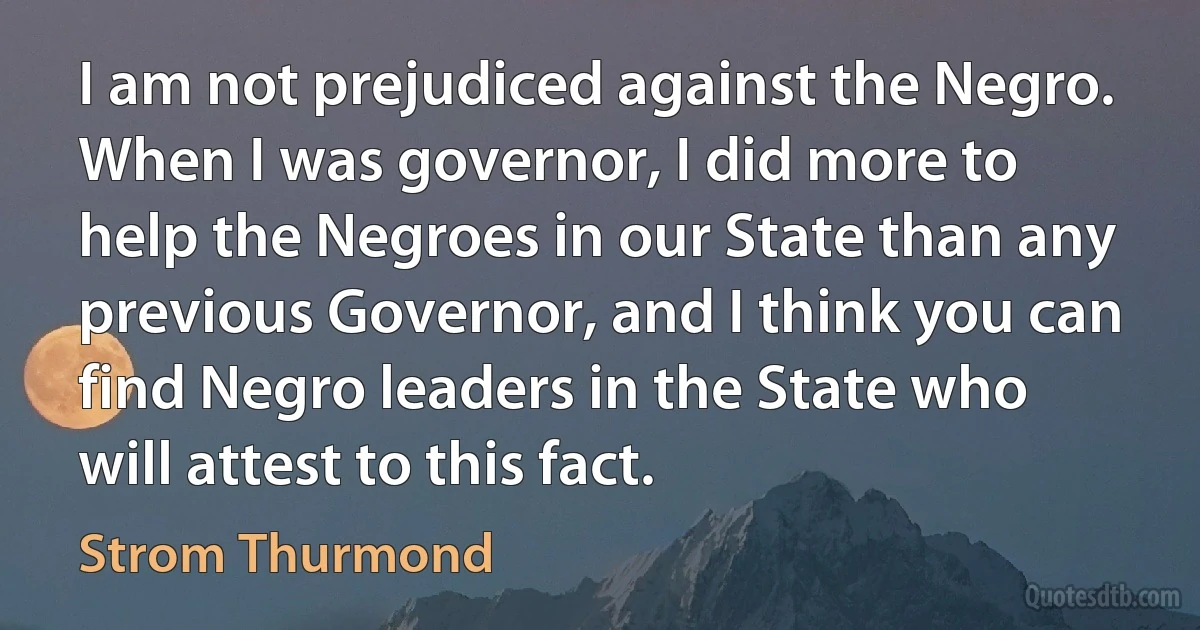 I am not prejudiced against the Negro. When I was governor, I did more to help the Negroes in our State than any previous Governor, and I think you can find Negro leaders in the State who will attest to this fact. (Strom Thurmond)