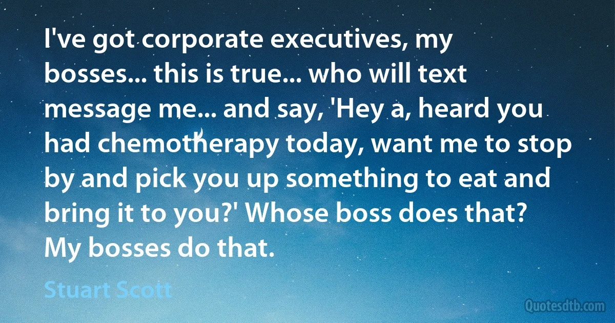 I've got corporate executives, my bosses... this is true... who will text message me... and say, 'Hey a, heard you had chemotherapy today, want me to stop by and pick you up something to eat and bring it to you?' Whose boss does that? My bosses do that. (Stuart Scott)