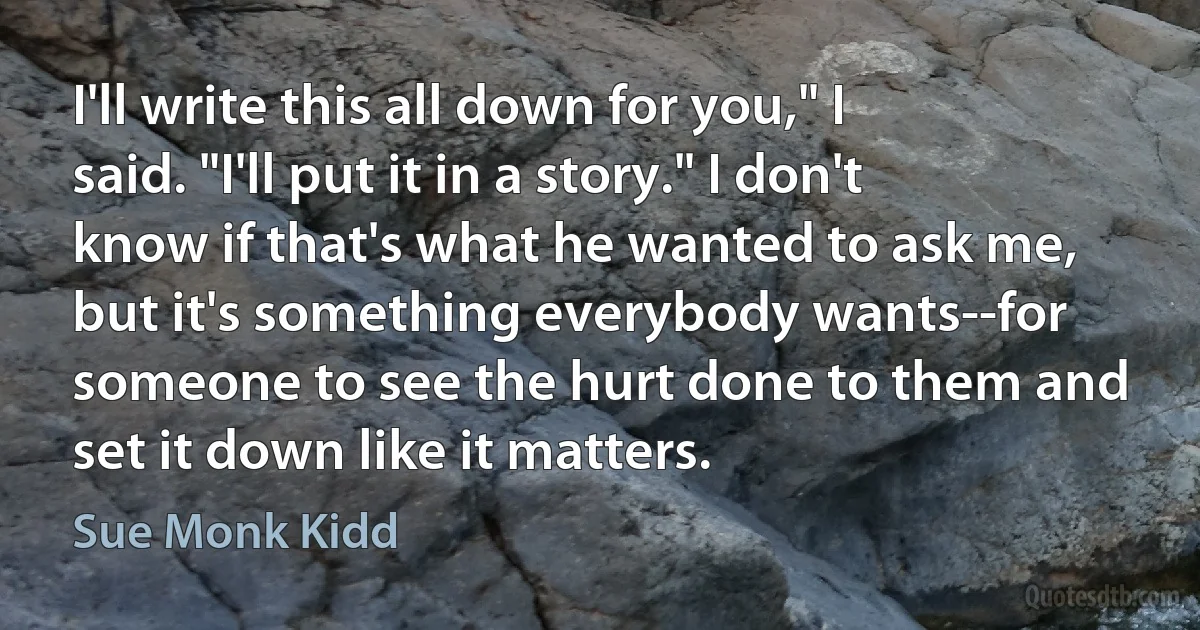 I'll write this all down for you," I said. "I'll put it in a story." I don't know if that's what he wanted to ask me, but it's something everybody wants--for someone to see the hurt done to them and set it down like it matters. (Sue Monk Kidd)