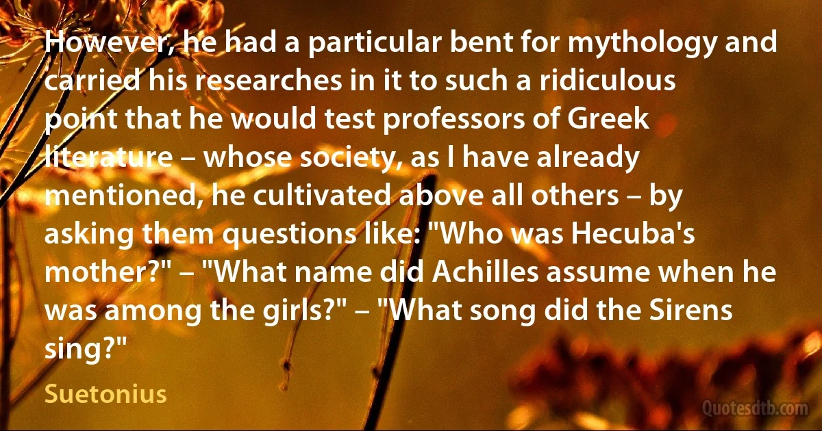 However, he had a particular bent for mythology and carried his researches in it to such a ridiculous point that he would test professors of Greek literature – whose society, as I have already mentioned, he cultivated above all others – by asking them questions like: "Who was Hecuba's mother?" – "What name did Achilles assume when he was among the girls?" – "What song did the Sirens sing?" (Suetonius)