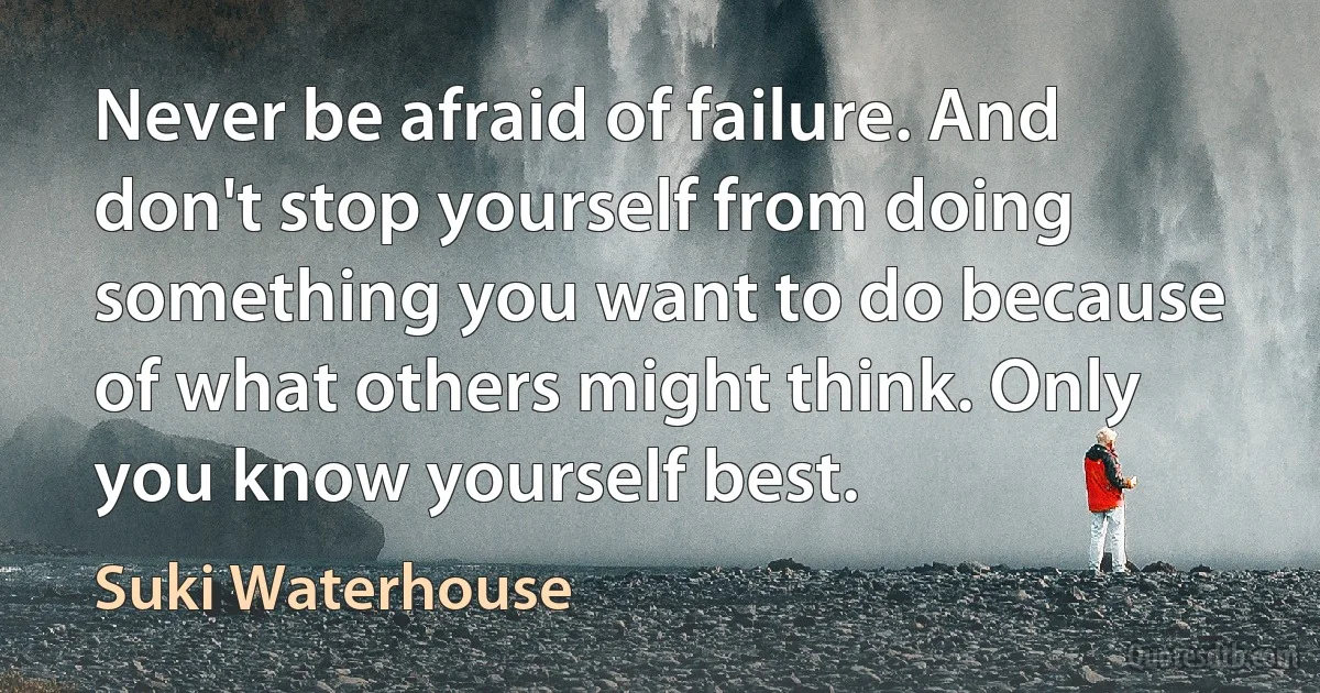 Never be afraid of failure. And don't stop yourself from doing something you want to do because of what others might think. Only you know yourself best. (Suki Waterhouse)