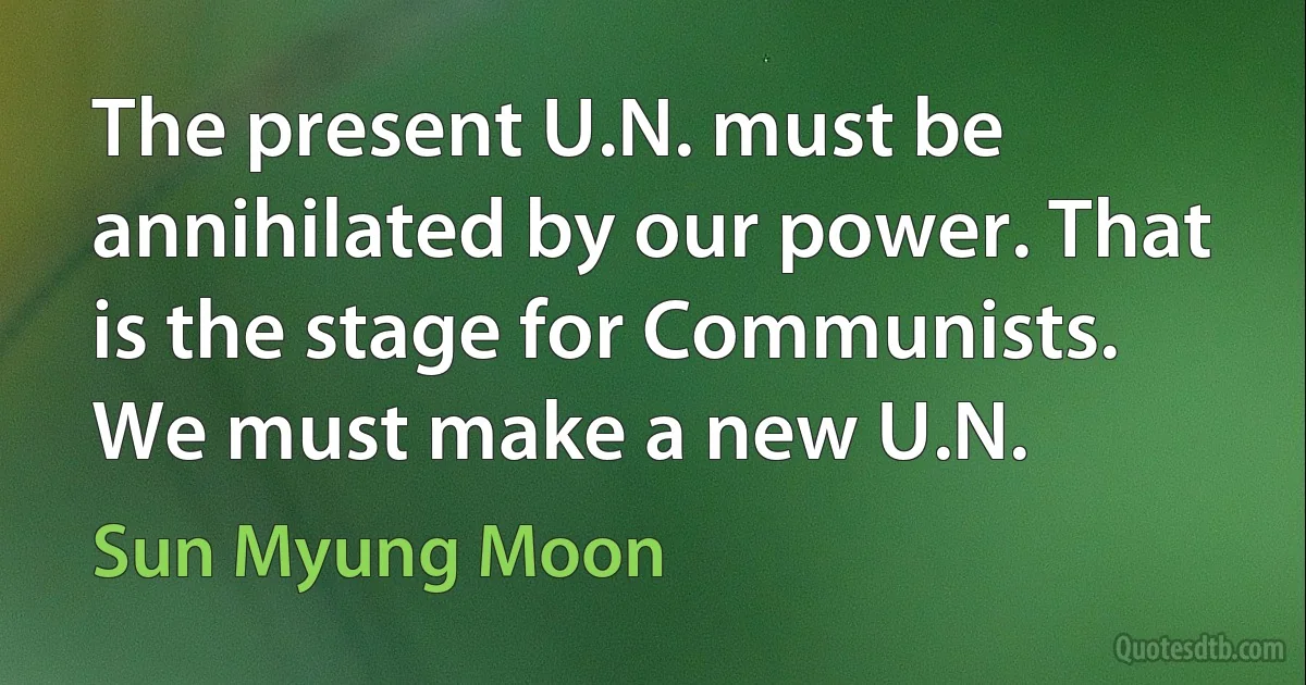 The present U.N. must be annihilated by our power. That is the stage for Communists. We must make a new U.N. (Sun Myung Moon)