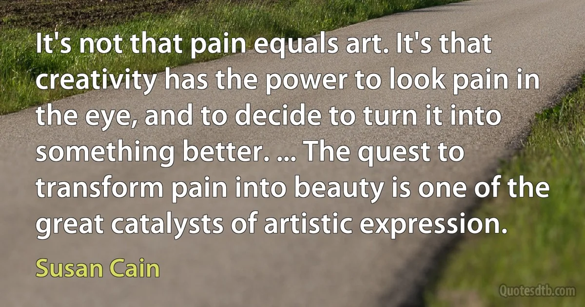 It's not that pain equals art. It's that creativity has the power to look pain in the eye, and to decide to turn it into something better. ... The quest to transform pain into beauty is one of the great catalysts of artistic expression. (Susan Cain)