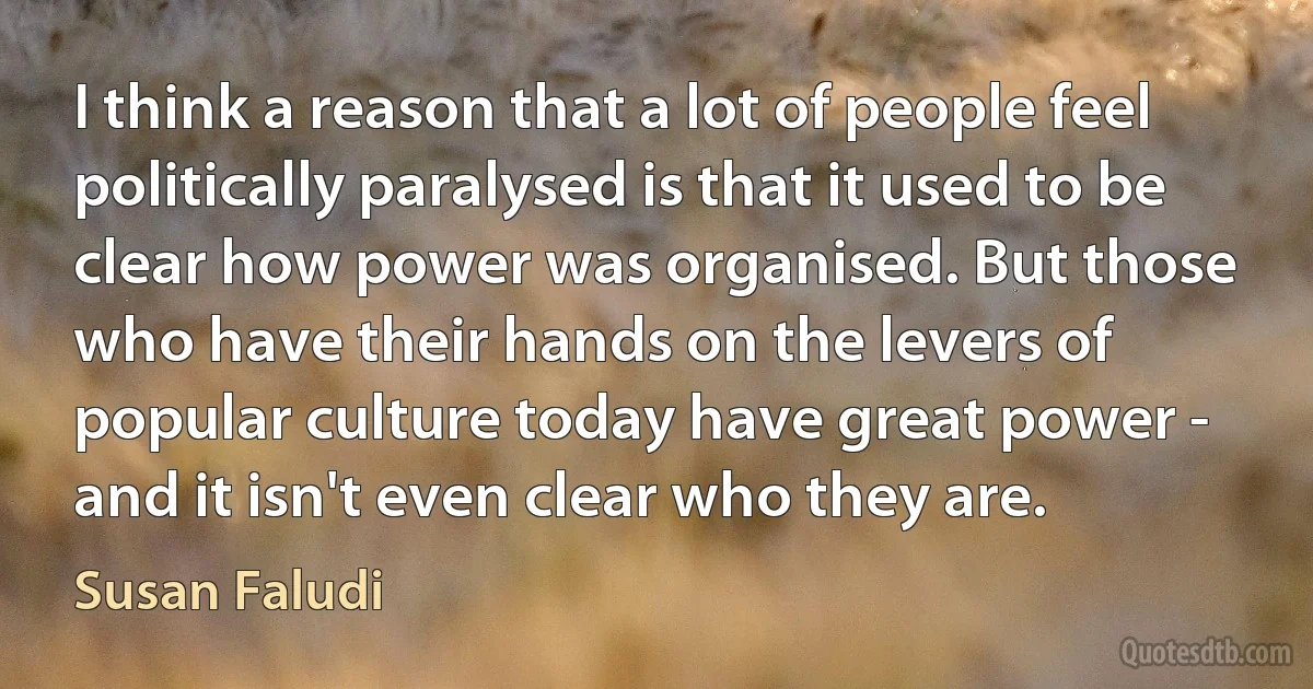 I think a reason that a lot of people feel politically paralysed is that it used to be clear how power was organised. But those who have their hands on the levers of popular culture today have great power - and it isn't even clear who they are. (Susan Faludi)