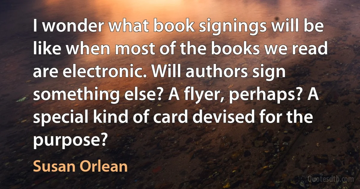 I wonder what book signings will be like when most of the books we read are electronic. Will authors sign something else? A flyer, perhaps? A special kind of card devised for the purpose? (Susan Orlean)