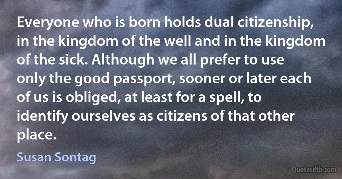 Everyone who is born holds dual citizenship, in the kingdom of the well and in the kingdom of the sick. Although we all prefer to use only the good passport, sooner or later each of us is obliged, at least for a spell, to identify ourselves as citizens of that other place. (Susan Sontag)