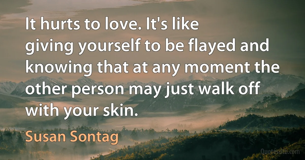 It hurts to love. It's like giving yourself to be flayed and knowing that at any moment the other person may just walk off with your skin. (Susan Sontag)