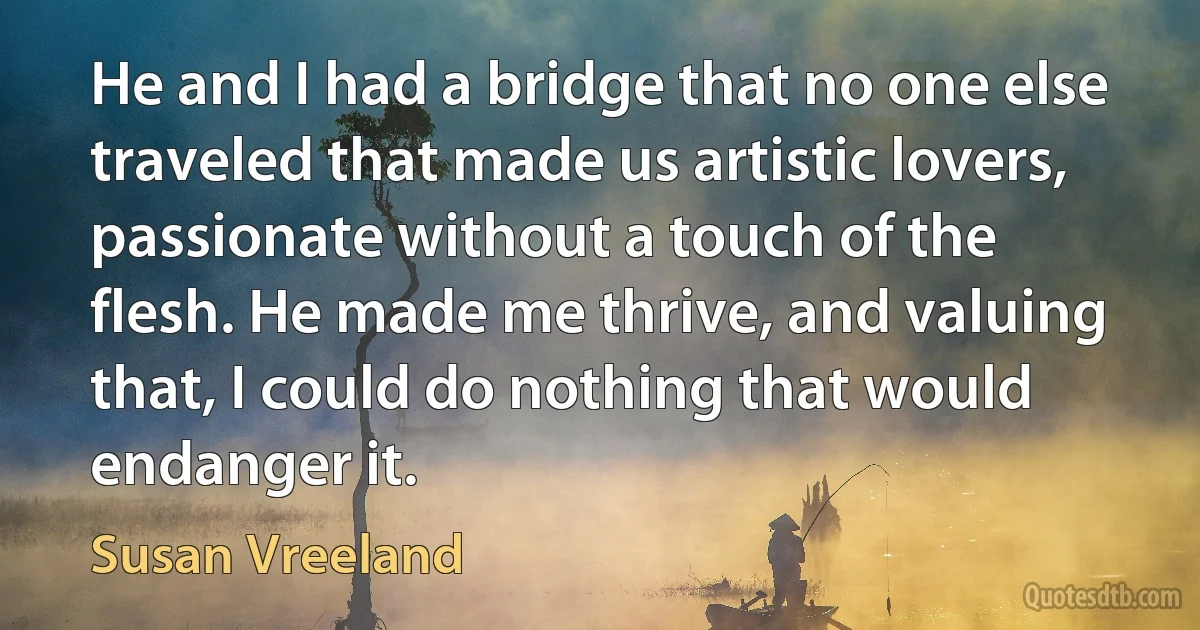 He and I had a bridge that no one else traveled that made us artistic lovers, passionate without a touch of the flesh. He made me thrive, and valuing that, I could do nothing that would endanger it. (Susan Vreeland)