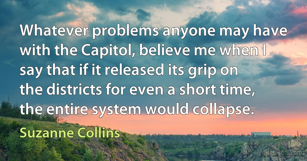 Whatever problems anyone may have with the Capitol, believe me when I say that if it released its grip on the districts for even a short time, the entire system would collapse. (Suzanne Collins)