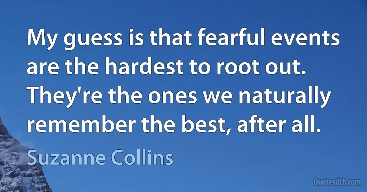 My guess is that fearful events are the hardest to root out. They're the ones we naturally remember the best, after all. (Suzanne Collins)